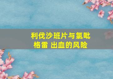 利伐沙班片与氯吡格雷 出血的风险